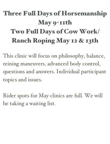 
Three Full Days of Horsemanship May 9-11th
Two Full Days of Cow Work/Ranch Roping May 12 & 13th

This clinic will focus on philosophy, balance, reining maneuvers, advanced body control, questions and answers. Individual participant topics and issues.

Rider spots for May clinics are full. We will be taking a waiting list.
